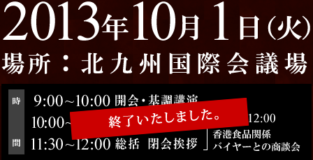 2013年10月1日（火）　北九州国際会議場　9：00～10：00開会・基調講演、10：00～11：00パネルディスカッション、11：30～12：00総括、閉会挨拶、10：00～12：00香港食品関係バイヤーとの商談会