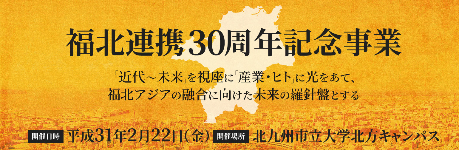 福北連携30周年記念事業『「近代～未来」を視座に「産業・ヒト」に光をあて、福北アジアの融合に向けた未来の羅針盤とする』開催日：2019年2月22日（金）、開催場所：北九州市立大学