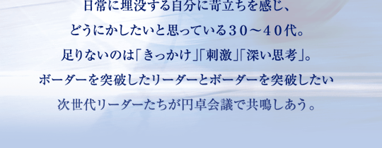 日常に埋没する自分に苛立ちを感じ、どうにかしたいと思っている30～40代。足りないのは「きっかけ」「刺激」「深い思考」。ボーダーを突破したリーダーとボーダーを突破したい次世代リーダーたちが円卓会議で共鳴しあう。