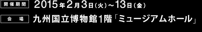 [会期]2015年2月3日～13日、[会場]九州国立博物館1階「ミュージアムホール」