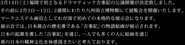 3月14日（土）福岡で初となるドラマティック古事記の公演開催が決定致しました。その前に2月3日～13日、2週間にわたり九州国立博物館にて展覧会を開催いたします。マークエステル画伯としてわが国で初めての本格的な展示会になります。展示会では、日本最古の歴史書である『古事記』の物語絵画が展示されます。日本の起源を書した『古事記』を通じ、一人でも多くの人に絵画を通じ真の日本の精神文化を体感頂きたいと考えております。
